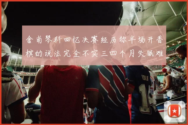 舍甫琴科回忆决赛经历称半场开香槟的说法完全不实三四个月失眠难以释怀
