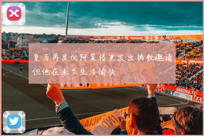 皇马再度向阿莱格里发出执教邀请但他在米兰生活愉快