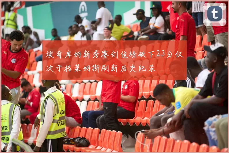 埃奇库姆新秀赛创佳绩砍下23分仅次于格莱姆斯刷新历史纪录