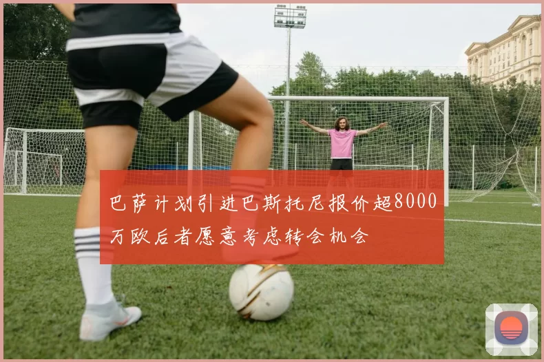巴萨计划引进巴斯托尼报价超8000万欧后者愿意考虑转会机会