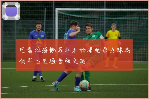 巴雷拉感慨若非利物浦绝杀点球我们早已直通晋级之路