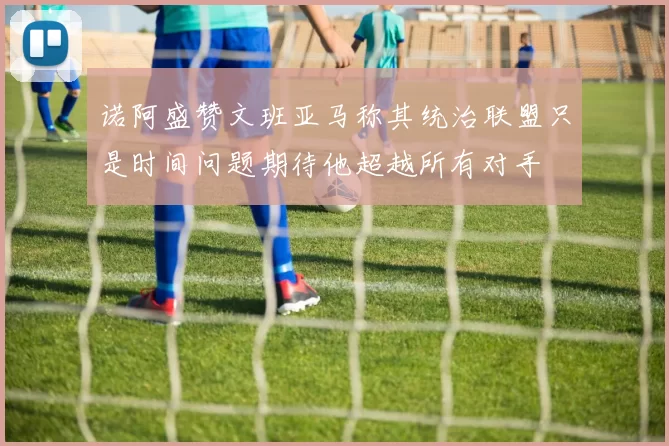 诺阿盛赞文班亚马称其统治联盟只是时间问题期待他超越所有对手