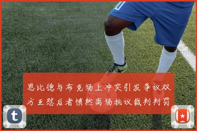 恩比德与布克场上冲突引发争议双方互怼后者愤然离场抗议裁判判罚