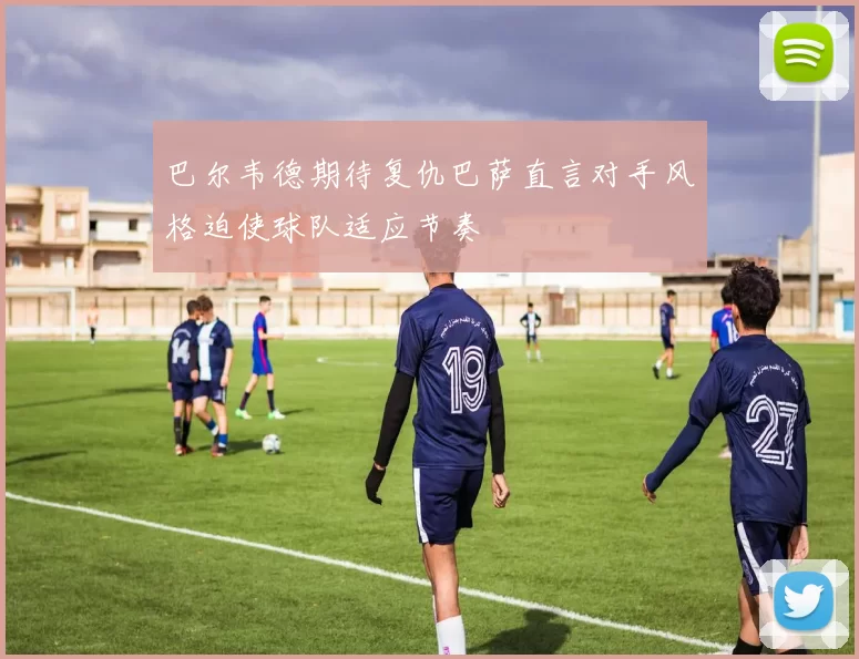 巴尔韦德期待复仇巴萨直言对手风格迫使球队适应节奏
