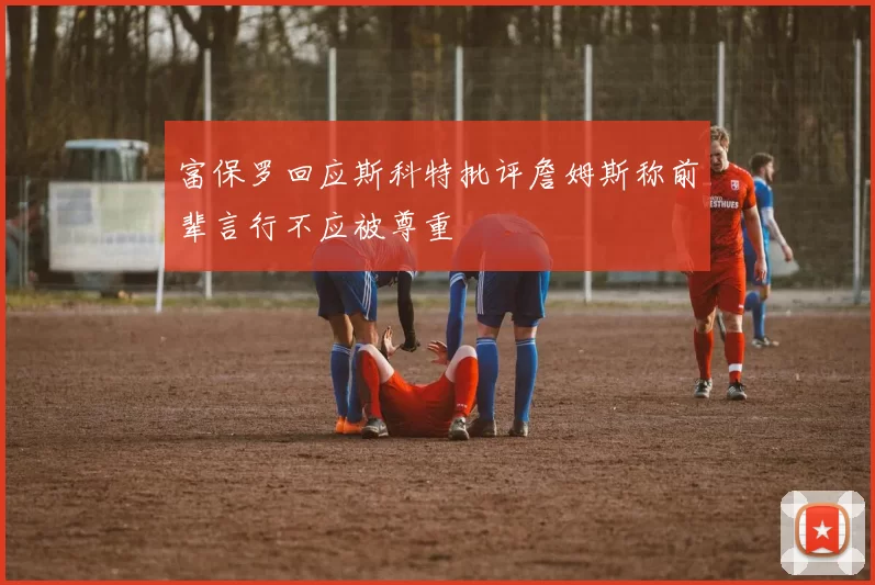 富保罗回应斯科特批评詹姆斯称前辈言行不应被尊重