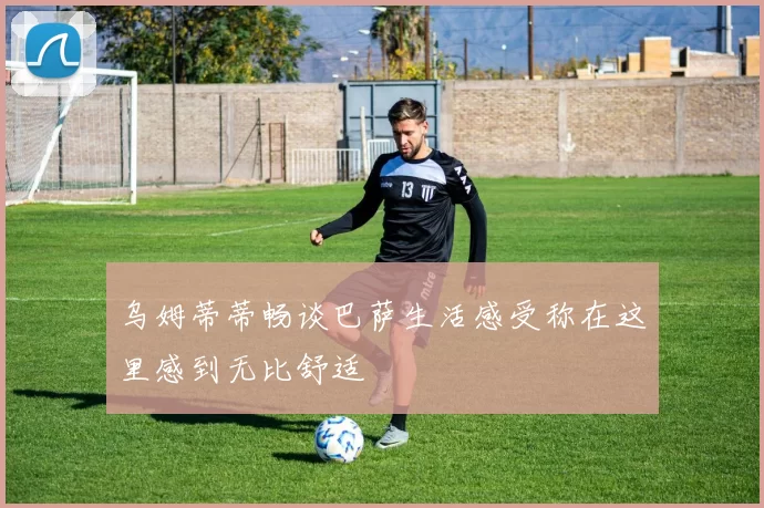 乌姆蒂蒂畅谈巴萨生活感受称在这里感到无比舒适