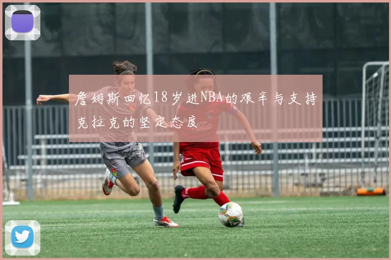 詹姆斯回忆18岁进NBA的艰辛与支持克拉克的坚定态度