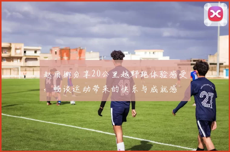 赵丽娜分享20公里越野跑体验感受，畅谈运动带来的快乐与成就感