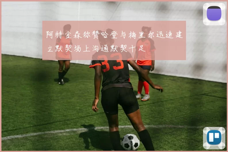 阿特金森称赞哈登与梅里尔迅速建立默契场上沟通默契十足