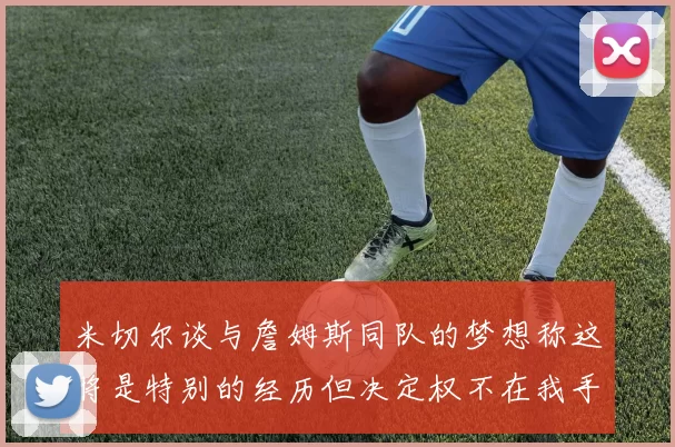 米切尔谈与詹姆斯同队的梦想称这将是特别的经历但决定权不在我手中