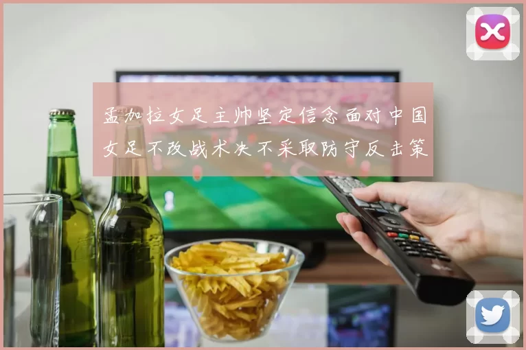 孟加拉女足主帅坚定信念面对中国女足不改战术决不采取防守反击策略