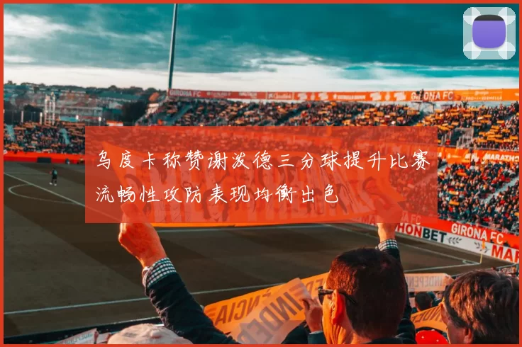 乌度卡称赞谢泼德三分球提升比赛流畅性攻防表现均衡出色