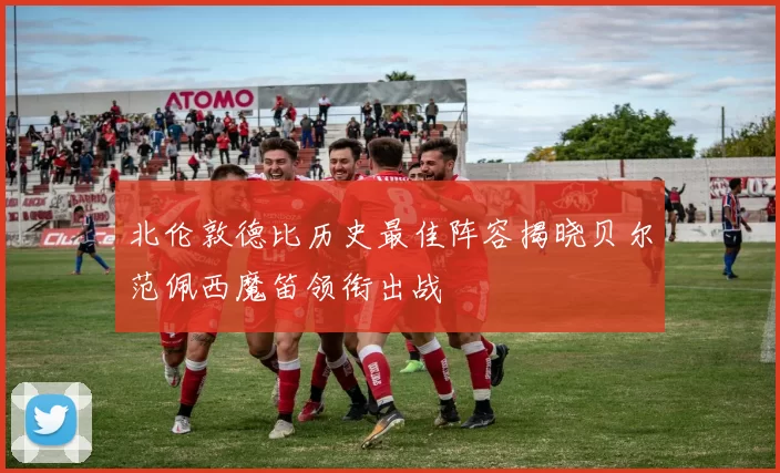 北伦敦德比历史最佳阵容揭晓贝尔范佩西魔笛领衔出战