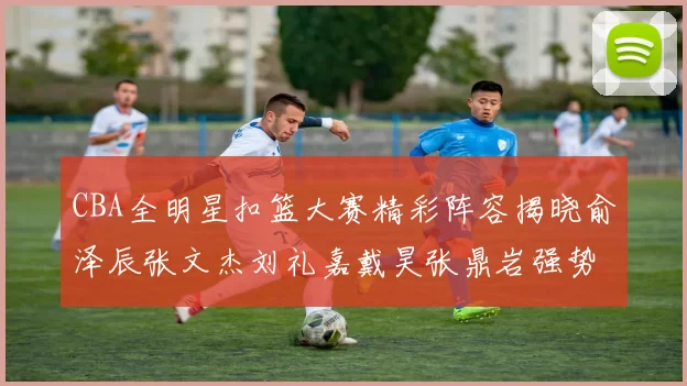 CBA全明星扣篮大赛精彩阵容揭晓俞泽辰张文杰刘礼嘉戴昊张鼎岩强势参赛