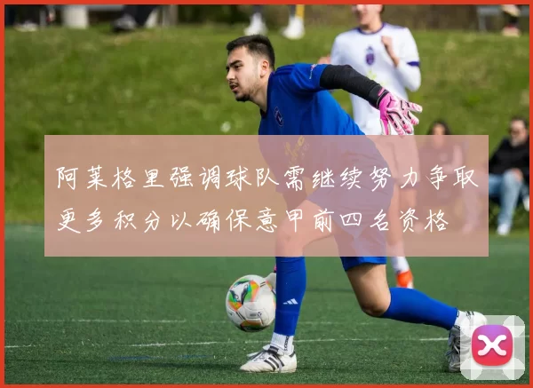 阿莱格里强调球队需继续努力争取更多积分以确保意甲前四名资格